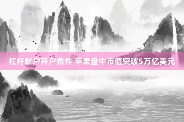 杠杆账户开户条件 苹果盘中市值突破5万亿美元