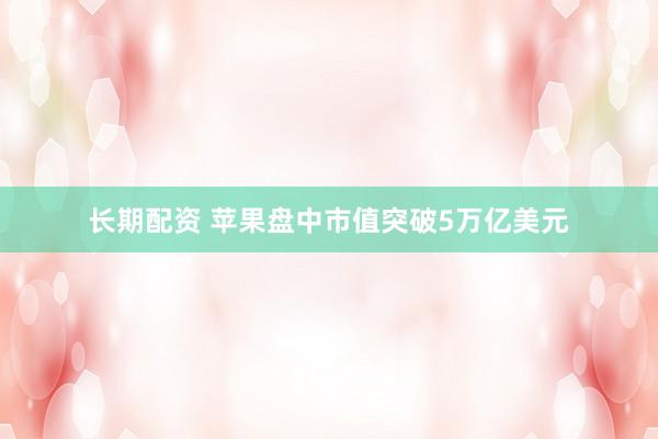长期配资 苹果盘中市值突破5万亿美元